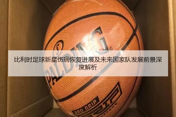 比利时足球新星伤病恢复进展及未来国家队发展前景深度解析